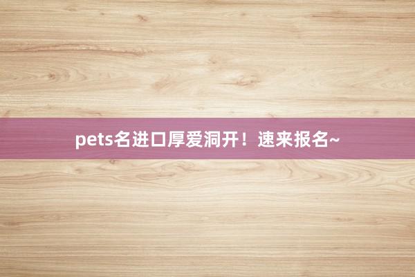 pets名进口厚爱洞开！速来报名~