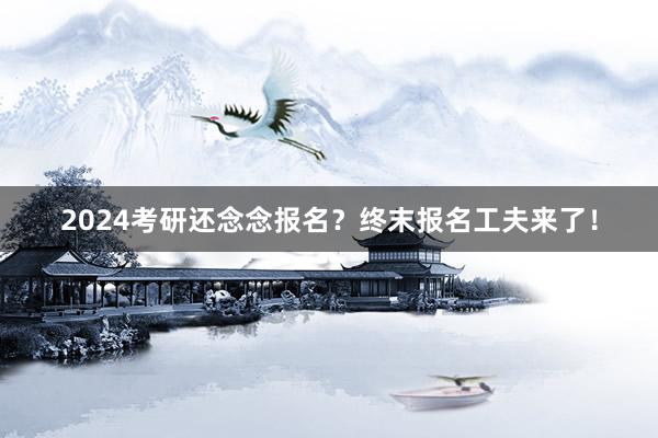 2024考研还念念报名？终末报名工夫来了！