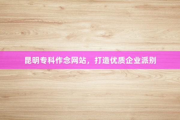 昆明专科作念网站，打造优质企业派别